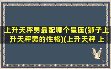 上升天秤男最配哪个星座(狮子上升天秤男的性格)(上升天秤 上升狮子)